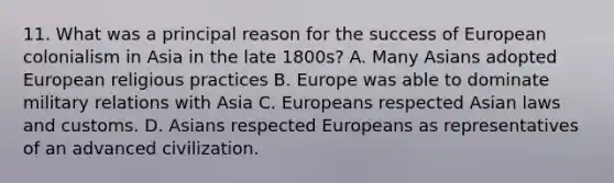 11. What was a principal reason for the success of European colonialism in Asia in the late 1800s? A. Many Asians adopted European religious practices B. Europe was able to dominate military relations with Asia C. Europeans respected Asian laws and customs. D. Asians respected Europeans as representatives of an advanced civilization.