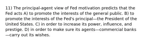 11) The principal-agent view of Fed motivation predicts that the Fed acts A) to promote the interests of the general public. B) to promote the interests of the Fed's principal—the President of the United States. C) in order to increase its power, influence, and prestige. D) in order to make sure its agents—commercial banks—carry out its wishes.