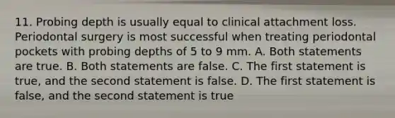 11. Probing depth is usually equal to clinical attachment loss. Periodontal surgery is most successful when treating periodontal pockets with probing depths of 5 to 9 mm. A. Both statements are true. B. Both statements are false. C. The first statement is true, and the second statement is false. D. The first statement is false, and the second statement is true