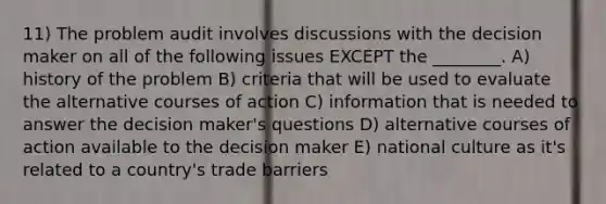 11) The problem audit involves discussions with the decision maker on all of the following issues EXCEPT the ________. A) history of the problem B) criteria that will be used to evaluate the alternative courses of action C) information that is needed to answer the decision maker's questions D) alternative courses of action available to the decision maker E) national culture as it's related to a country's trade barriers