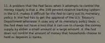 11. A problem that the Fed faces when it attempts to control the money supply is that a. the 100-percent-reserve banking system in the U.S. makes it difficult for the Fed to carry out its monetary policy. b. the Fed has to get the approval of the U.S. Treasury Department whenever it uses any of its monetary policy tools. c. the Fed does not have a tool that it can use to change the money supply by either a small amount or a large amount. d. the Fed does not control the amount of money that households choose to hold as deposits in banks.