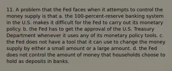 11. A problem that the Fed faces when it attempts to control the money supply is that a. the 100-percent-reserve banking system in the U.S. makes it difficult for the Fed to carry out its monetary policy. b. the Fed has to get the approval of the U.S. Treasury Department whenever it uses any of its monetary policy tools. c. the Fed does not have a tool that it can use to change the money supply by either a small amount or a large amount. d. the Fed does not control the amount of money that households choose to hold as deposits in banks.