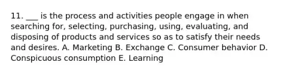 11. ___ is the process and activities people engage in when searching for, selecting, purchasing, using, evaluating, and disposing of products and services so as to satisfy their needs and desires. A. Marketing B. Exchange C. Consumer behavior D. Conspicuous consumption E. Learning