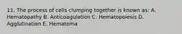 11. The process of cells clumping together is known as: A. Hematopathy B. Anticoagulation C. Hematopoiesis D. Agglutination E. Hematoma