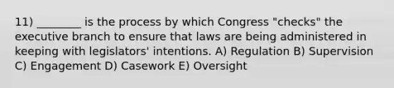 11) ________ is the process by which Congress "checks" the executive branch to ensure that laws are being administered in keeping with legislators' intentions. A) Regulation B) Supervision C) Engagement D) Casework E) Oversight