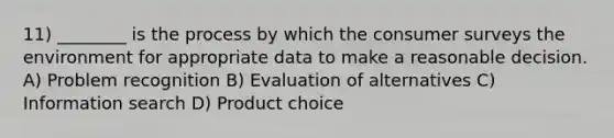 11) ________ is the process by which the consumer surveys the environment for appropriate data to make a reasonable decision. A) Problem recognition B) Evaluation of alternatives C) Information search D) Product choice