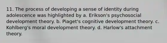 11. The process of developing a sense of identity during adolescence was highlighted by a. Erikson's psychosocial development theory. b. Piaget's cognitive development theory. c. Kohlberg's moral development theory. d. Harlow's attachment theory.