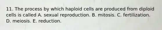 11. The process by which haploid cells are produced from diploid cells is called A. sexual reproduction. B. mitosis. C. fertilization. D. meiosis. E. reduction.