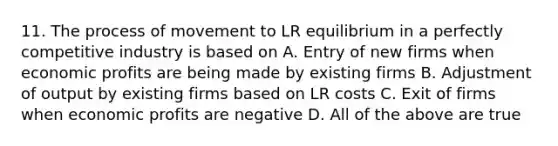 11. The process of movement to LR equilibrium in a perfectly competitive industry is based on A. Entry of new firms when economic profits are being made by existing firms B. Adjustment of output by existing firms based on LR costs C. Exit of firms when economic profits are negative D. All of the above are true