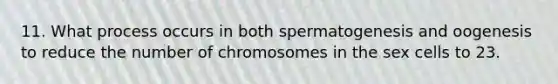 11. What process occurs in both spermatogenesis and oogenesis to reduce the number of chromosomes in the sex cells to 23.