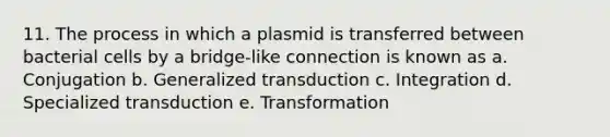 11. The process in which a plasmid is transferred between bacterial cells by a bridge-like connection is known as a. Conjugation b. Generalized transduction c. Integration d. Specialized transduction e. Transformation