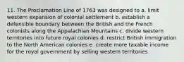 11. The Proclamation Line of 1763 was designed to a. limit western expansion of colonial settlement b. establish a defensible boundary between the British and the French colonists along the Appalachian Mountains c. divide western territories into future royal colonies d. restrict British immigration to the North American colonies e. create more taxable income for the royal government by selling western territories