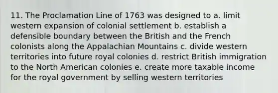 11. The Proclamation Line of 1763 was designed to a. limit western expansion of colonial settlement b. establish a defensible boundary between the British and the French colonists along the Appalachian Mountains c. divide western territories into future royal colonies d. restrict British immigration to the North American colonies e. create more taxable income for the royal government by selling western territories