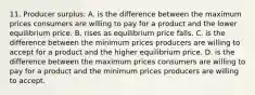 11. Producer surplus: A. is the difference between the maximum prices consumers are willing to pay for a product and the lower equilibrium price. B. rises as equilibrium price falls. C. is the difference between the minimum prices producers are willing to accept for a product and the higher equilibrium price. D. is the difference between the maximum prices consumers are willing to pay for a product and the minimum prices producers are willing to accept.