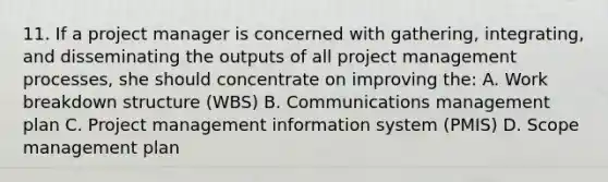 11. If a project manager is concerned with gathering, integrating, and disseminating the outputs of all project management processes, she should concentrate on improving the: A. Work breakdown structure (WBS) B. Communications management plan C. Project management information system (PMIS) D. Scope management plan