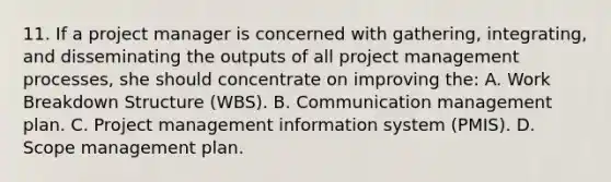 11. If a project manager is concerned with gathering, integrating, and disseminating the outputs of all project management processes, she should concentrate on improving the: A. Work Breakdown Structure (WBS). B. Communication management plan. C. Project management information system (PMIS). D. Scope management plan.