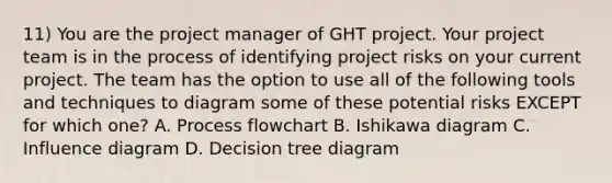 11) You are the project manager of GHT project. Your project team is in the process of identifying project risks on your current project. The team has the option to use all of the following tools and techniques to diagram some of these potential risks EXCEPT for which one? A. Process flowchart B. Ishikawa diagram C. Influence diagram D. Decision tree diagram