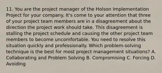 11. You are the project manager of the Holson Implementation Project for your company. It's come to your attention that three of your project team members are in a disagreement about the direction the project work should take. This disagreement is stalling the project schedule and causing the other project team members to become uncomfortable. You need to resolve this situation quickly and professionally. Which problem-solving technique is the best for most project management situations? A. Collaborating and Problem Solving B. Compromising C. Forcing D. Avoiding