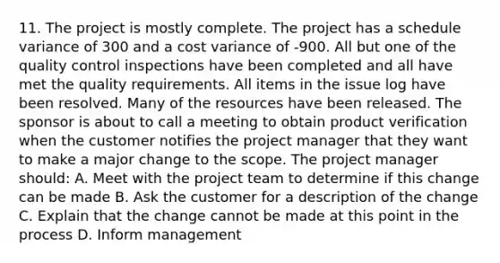 11. The project is mostly complete. The project has a schedule variance of 300 and a cost variance of -900. All but one of the quality control inspections have been completed and all have met the quality requirements. All items in the issue log have been resolved. Many of the resources have been released. The sponsor is about to call a meeting to obtain product verification when the customer notifies the project manager that they want to make a major change to the scope. The project manager should: A. Meet with the project team to determine if this change can be made B. Ask the customer for a description of the change C. Explain that the change cannot be made at this point in the process D. Inform management