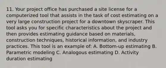 11. Your project office has purchased a site license for a computerized tool that assists in the task of cost estimating on a very large construction project for a downtown skyscraper. This tool asks you for specific characteristics about the project and then provides estimating guidance based on materials, construction techniques, historical information, and industry practices. This tool is an example of: A. Bottom-up estimating B. Parametric modeling C. Analogous estimating D. Activity duration estimating