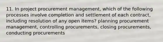 11. In project procurement management, which of the following processes involve completion and settlement of each contract, including resolution of any open items? planning procurement management, controlling procurements, closing procurements, conducting procurements