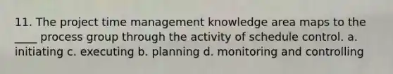 11. The project time management knowledge area maps to the ____ process group through the activity of schedule control. a. initiating c. executing b. planning d. monitoring and controlling