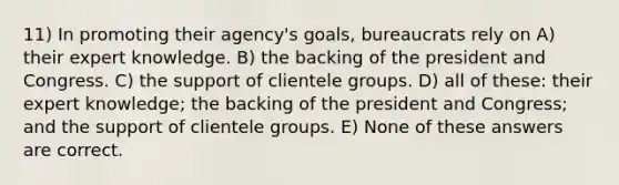 11) In promoting their agency's goals, bureaucrats rely on A) their expert knowledge. B) the backing of the president and Congress. C) the support of clientele groups. D) all of these: their expert knowledge; the backing of the president and Congress; and the support of clientele groups. E) None of these answers are correct.