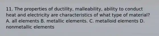 11. The properties of ductility, malleability, ability to conduct heat and electricity are characteristics of what type of material? A. all elements B. metallic elements. C. metalloid elements D. nonmetallic elements