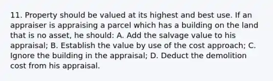 11. Property should be valued at its highest and best use. If an appraiser is appraising a parcel which has a building on the land that is no asset, he should: A. Add the salvage value to his appraisal; B. Establish the value by use of the cost approach; C. Ignore the building in the appraisal; D. Deduct the demolition cost from his appraisal.