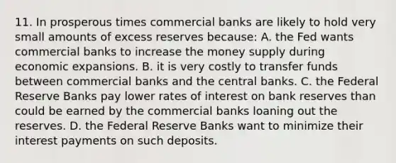 11. In prosperous times commercial banks are likely to hold very small amounts of excess reserves because: A. the Fed wants commercial banks to increase the money supply during economic expansions. B. it is very costly to transfer funds between commercial banks and the central banks. C. the Federal Reserve Banks pay lower rates of interest on bank reserves than could be earned by the commercial banks loaning out the reserves. D. the Federal Reserve Banks want to minimize their interest payments on such deposits.