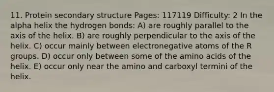 11. Protein secondary structure Pages: 117119 Difficulty: 2 In the alpha helix the hydrogen bonds: A) are roughly parallel to the axis of the helix. B) are roughly perpendicular to the axis of the helix. C) occur mainly between electronegative atoms of the R groups. D) occur only between some of the amino acids of the helix. E) occur only near the amino and carboxyl termini of the helix.