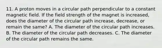 11. A proton moves in a circular path perpendicular to a constant magnetic field. If the field strength of the magnet is increased, does the diameter of the circular path increase, decrease, or remain the same? A. The diameter of the circular path increases. B. The diameter of the circular path decreases. C. The diameter of the circular path remains the same.