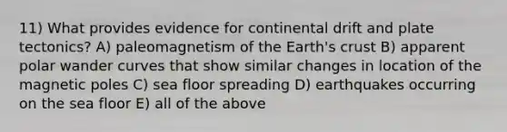 11) What provides evidence for continental drift and plate tectonics? A) paleomagnetism of the Earth's crust B) apparent polar wander curves that show similar changes in location of the magnetic poles C) sea floor spreading D) earthquakes occurring on the sea floor E) all of the above