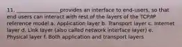 11. _________________provides an interface to end-users, so that end users can interact with rest of the layers of the TCP/IP reference model a. Application layer b. Transport layer c. Internet layer d. Link layer (also called network interface layer) e. Physical layer f. Both application and transport layers