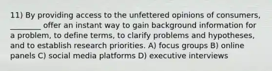 11) By providing access to the unfettered opinions of consumers, ________ offer an instant way to gain background information for a problem, to define terms, to clarify problems and hypotheses, and to establish research priorities. A) focus groups B) online panels C) social media platforms D) executive interviews