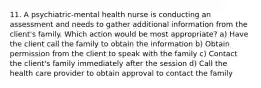 11. A psychiatric-mental health nurse is conducting an assessment and needs to gather additional information from the client's family. Which action would be most appropriate? a) Have the client call the family to obtain the information b) Obtain permission from the client to speak with the family c) Contact the client's family immediately after the session d) Call the health care provider to obtain approval to contact the family