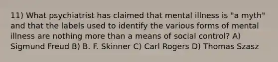 11) What psychiatrist has claimed that mental illness is "a myth" and that the labels used to identify the various forms of mental illness are nothing more than a means of social control? A) Sigmund Freud B) B. F. Skinner C) Carl Rogers D) Thomas Szasz