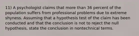 11) A psychologist claims that more than 36 percent of the population suffers from professional problems due to extreme shyness. Assuming that a hypothesis test of the claim has been conducted and that the conclusion is not to reject the null hypothesis, state the conclusion in nontechnical terms.