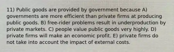 11) Public goods are provided by government because A) governments are more efficient than private firms at producing public goods. B) free-rider problems result in underproduction by private markets. C) people value public goods very highly. D) private firms will make an economic profit. E) private firms do not take into account the impact of external costs.