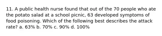 11. A public health nurse found that out of the 70 people who ate the potato salad at a school picnic, 63 developed symptoms of food poisoning. Which of the following best describes the attack rate? a. 63% b. 70% c. 90% d. 100%