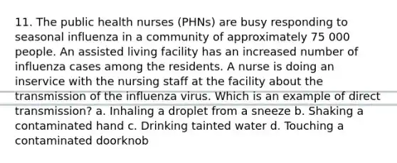 11. The public health nurses (PHNs) are busy responding to seasonal influenza in a community of approximately 75 000 people. An assisted living facility has an increased number of influenza cases among the residents. A nurse is doing an inservice with the nursing staff at the facility about the transmission of the influenza virus. Which is an example of direct transmission? a. Inhaling a droplet from a sneeze b. Shaking a contaminated hand c. Drinking tainted water d. Touching a contaminated doorknob