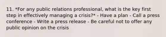 11. *For any public relations professional, what is the key first step in effectively managing a crisis?* - Have a plan - Call a press conference - Write a press release - Be careful not to offer any public opinion on the crisis