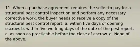 11. When a purchase agreement requires the seller to pay for a structural pest control inspection and perform any necessary corrective work, the buyer needs to receive a copy of the structural pest control report: a. within five days of opening escrow. b. within five working days of the date of the pest report. c. as soon as practicable before the close of escrow. d. None of the above.