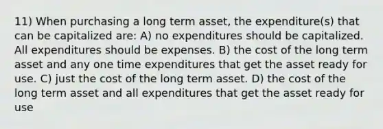 11) When purchasing a long term asset, the expenditure(s) that can be capitalized are: A) no expenditures should be capitalized. All expenditures should be expenses. B) the cost of the long term asset and any one time expenditures that get the asset ready for use. C) just the cost of the long term asset. D) the cost of the long term asset and all expenditures that get the asset ready for use