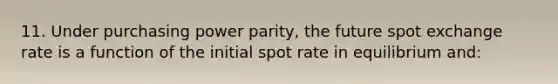 11. Under purchasing power parity, the future spot exchange rate is a function of the initial spot rate in equilibrium and: