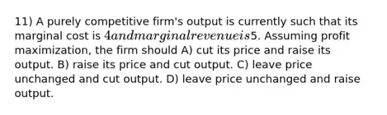 11) A purely competitive firm's output is currently such that its marginal cost is 4 and marginal revenue is5. Assuming profit maximization, the firm should A) cut its price and raise its output. B) raise its price and cut output. C) leave price unchanged and cut output. D) leave price unchanged and raise output.