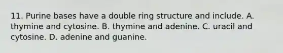 11. Purine bases have a double ring structure and include. A. thymine and cytosine. B. thymine and adenine. C. uracil and cytosine. D. adenine and guanine.