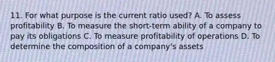 11. For what purpose is the current ratio used? A. To assess profitability B. To measure the short-term ability of a company to pay its obligations C. To measure profitability of operations D. To determine the composition of a company's assets