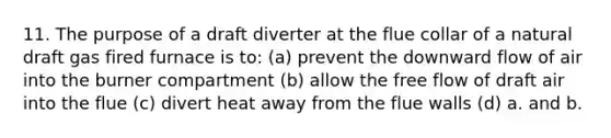 11. The purpose of a draft diverter at the flue collar of a natural draft gas fired furnace is to: (a) prevent the downward flow of air into the burner compartment (b) allow the free flow of draft air into the flue (c) divert heat away from the flue walls (d) a. and b.