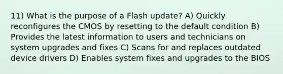 11) What is the purpose of a Flash update? A) Quickly reconfigures the CMOS by resetting to the default condition B) Provides the latest information to users and technicians on system upgrades and fixes C) Scans for and replaces outdated device drivers D) Enables system fixes and upgrades to the BIOS